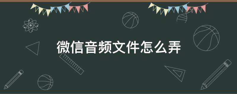 微信音频文件怎么弄 怎么发微信音频文件