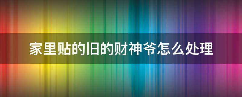 家里贴的旧的财神爷怎么处理（贴的旧的财神爷不要了怎么处理）