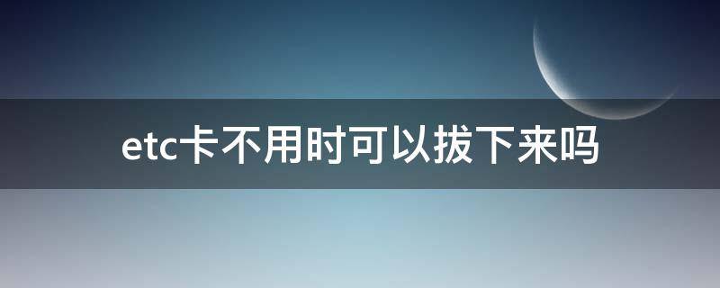 etc卡不用时可以拔下来吗（etc卡不用时是否可以拔下来）