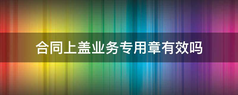 合同上盖业务专用章有效吗 合同盖业务专用章有效吗?