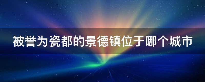 被誉为瓷都的景德镇位于哪个城市（被称为瓷都的景德镇位于哪儿）