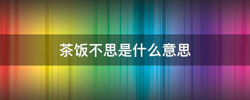 茶饭不思是什么意思 想你想到茶饭不思是什么意思