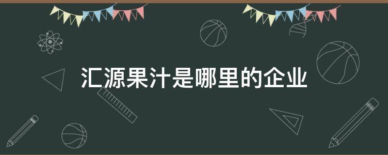 汇源果汁是哪里的企业（汇源果汁是哪个省的）