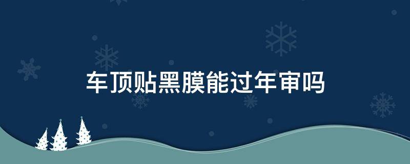 车顶贴黑膜能过年审吗（轿车顶贴黑膜可以审车吗?）