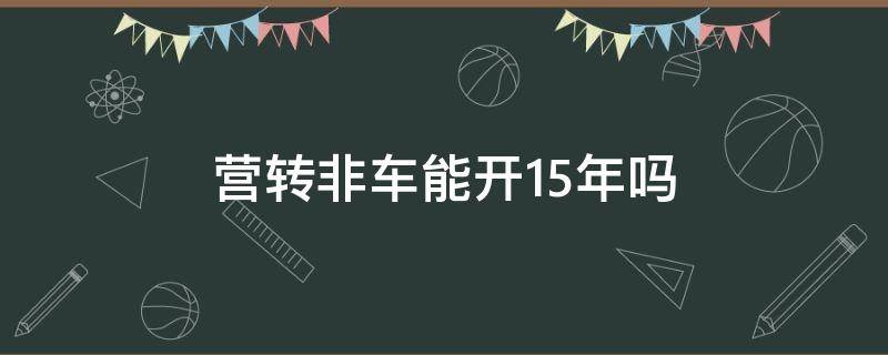 营转非车能开15年吗 2016年的营转非车还能开多少年