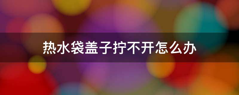 热水袋盖子拧不开怎么办 热水袋盖子太紧了打不开怎么办