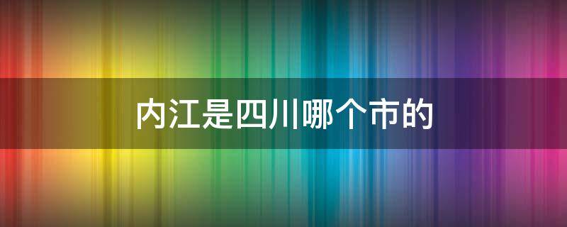 内江是四川哪个市的（内江市是四川省的吗）