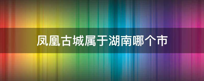 凤凰古城属于湖南哪个市（凤凰古城属于湖南哪个市哪个区）