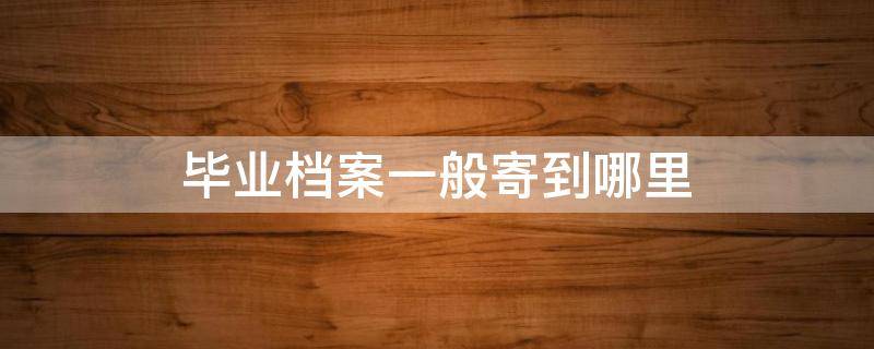 毕业档案一般寄到哪里 毕业生档案寄到哪