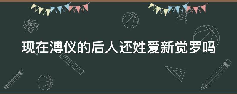 现在溥仪的后人还姓爱新觉罗吗（爱新觉罗·溥仪还活着吗?）