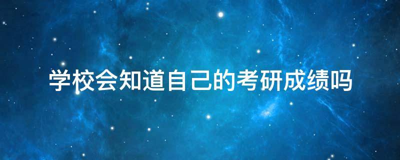 学校会知道自己的考研成绩吗（学校知不知道考研成绩）