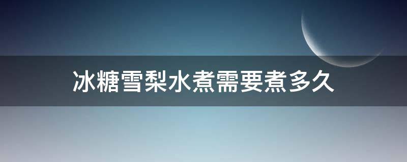 冰糖雪梨水煮需要煮多久（冰糖雪梨水煮多长时间）