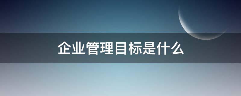 企业管理目标是什么（企业管理的最终目标是什么）