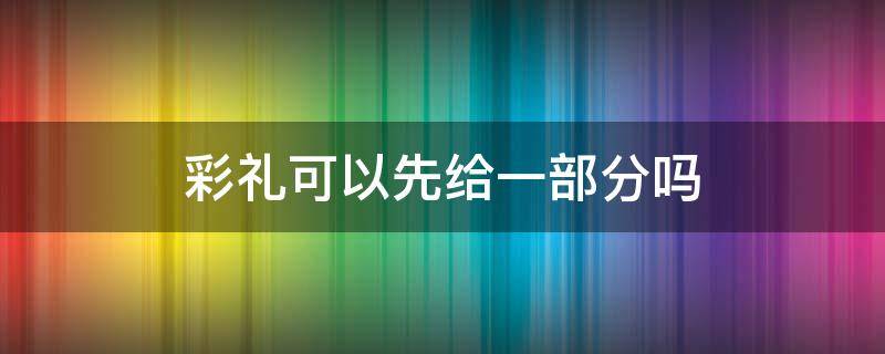 彩礼可以先给一部分吗（彩礼可以分批给吗）