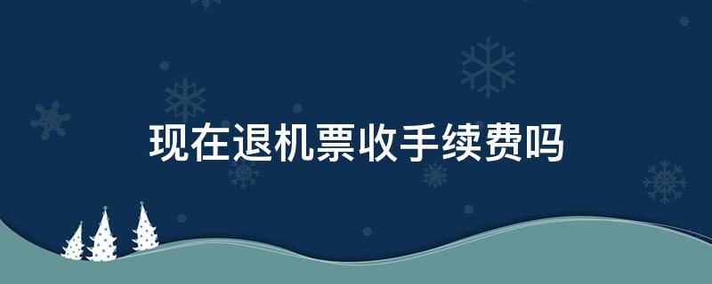 现在退机票收手续费吗（现在退机票收手续费吗2021,8.1）