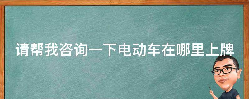 请帮我咨询一下电动车在哪里上牌 电动车到哪去上牌