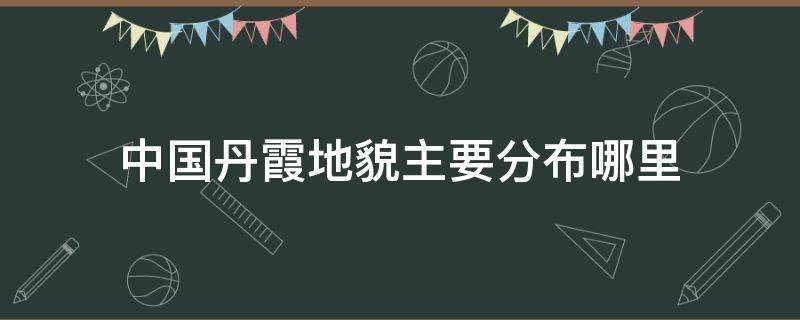 中国丹霞地貌主要分布哪里（中国的丹霞地貌主要分布在哪里）