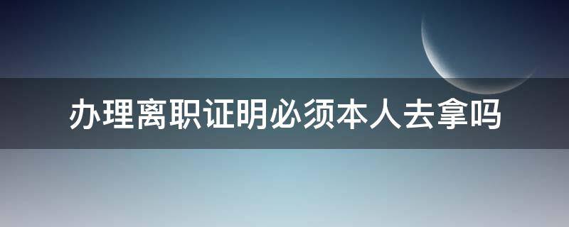 办理离职证明必须本人去拿吗 办理离职时需要办理离职证明吗