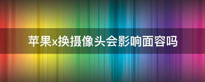 苹果x换摄像头会影响面容吗 苹果x面容坏了对摄像头有影响嘛