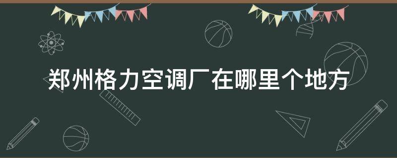 郑州格力空调厂在哪里个地方 郑州格力空调厂在什么地方