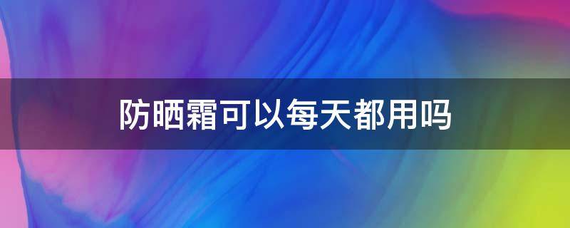 防晒霜可以每天都用吗 可以每天使用防晒霜吗