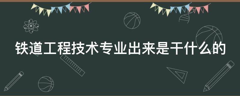 铁道工程技术专业出来是干什么的（大专铁道工程技术专业出来是干什么的）