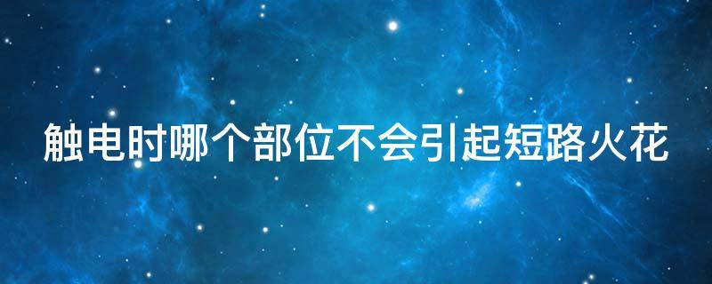 触电时哪个部位不会引起短路火花（触电哪个部位不会有火花）