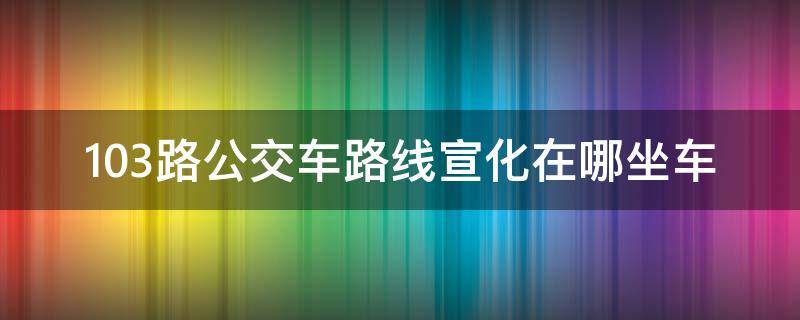 103路公交车路线宣化在哪坐车 宣化103路车时间表