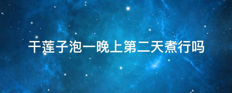 干莲子泡一晚上第二天煮行吗 干莲子要泡多久