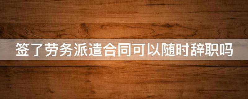 签了劳务派遣合同可以随时辞职吗（签了劳务派遣可以签劳动合同）