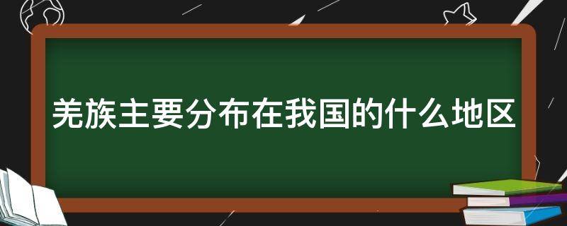 羌族主要分布在我国的什么地区（羌族主要分布在我国的什么地区地图）