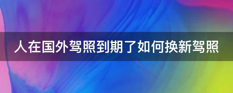 人在国外驾照到期了如何换新驾照 人在国外驾照到期了如何换新驾照委托书