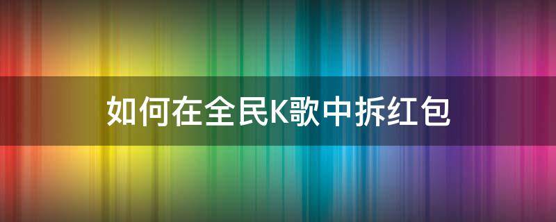 如何在全民K歌中拆红包（全民K歌拆红包）