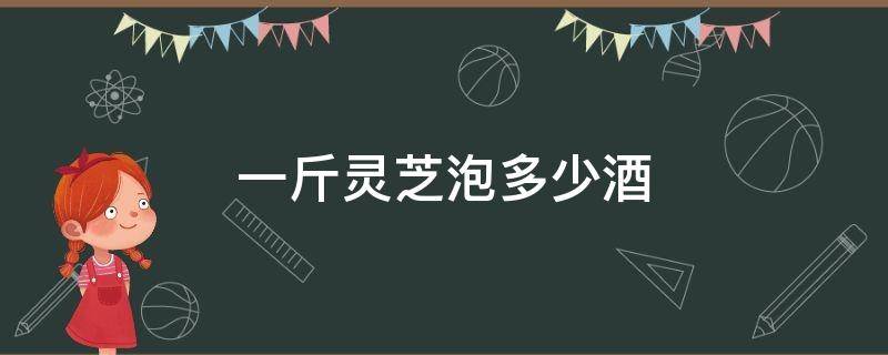 一斤灵芝泡多少酒 一斤灵芝泡多少酒好