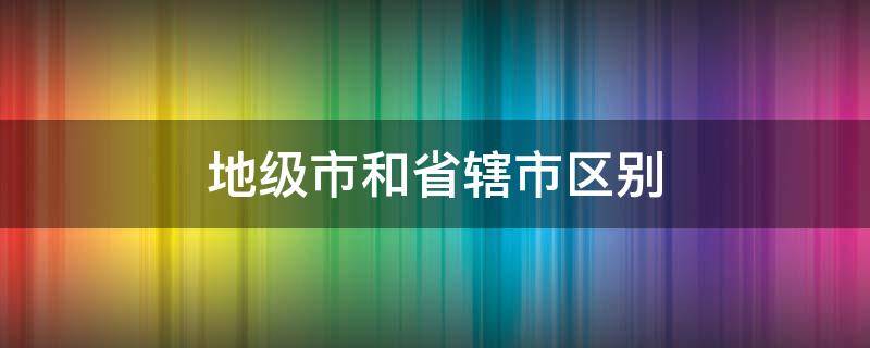 地级市和省辖市区别（省辖县和地级市的区别）