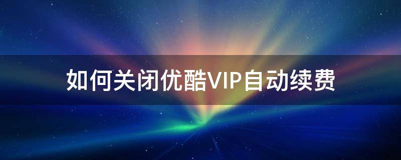 如何关闭优酷VIP自动续费 优酷怎么关闭自动续费VIP