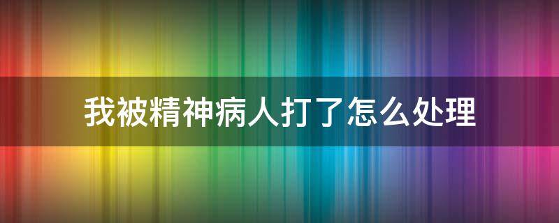 我被精神病人打了怎么处理 我把精神病打人了怎么处理