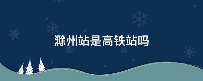 滁州站是高铁站吗 滁州站是高铁站吗滁州北站可以坐高铁吗