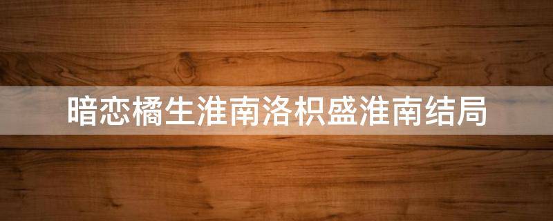 暗恋橘生淮南洛枳盛淮南结局 暗恋橘生淮南大结局洛枳和盛淮南在一起了吗