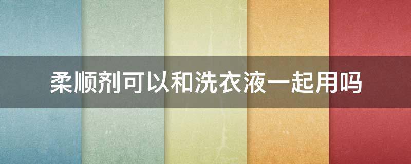 柔顺剂可以和洗衣液一起用吗（柔软剂可以和洗衣液一起用吗）