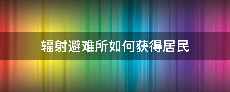 辐射避难所如何获得居民（辐射避难所如何快速获得居民）