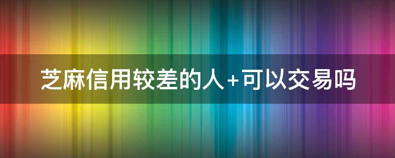 芝麻信用较差的人（芝麻信用较差的人可以买他的东西吗）