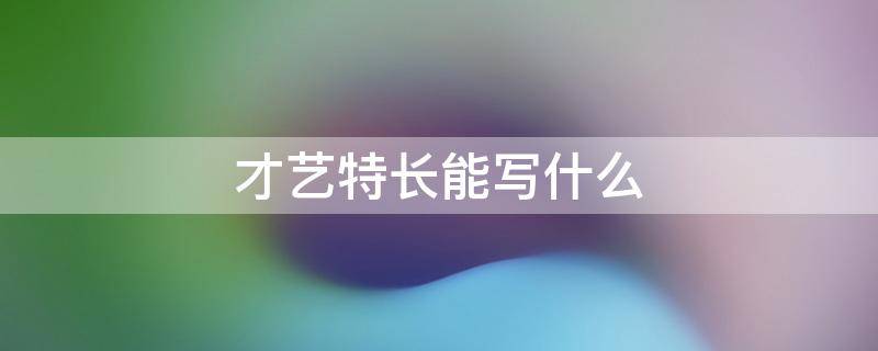 才艺特长能写什么 特长才艺怎么填写