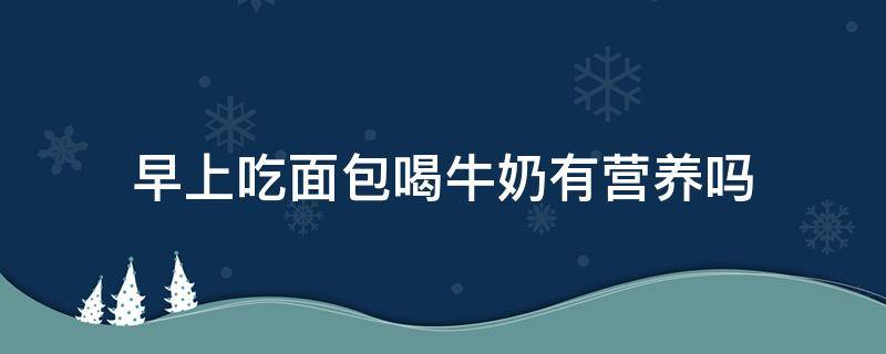 早上吃面包喝牛奶有营养吗 每天早上吃面包喝牛奶对身体好不好