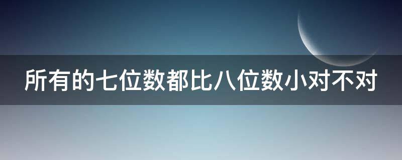 所有的七位数都比八位数小对不对 所有的七位数都比八位数小对不对呢