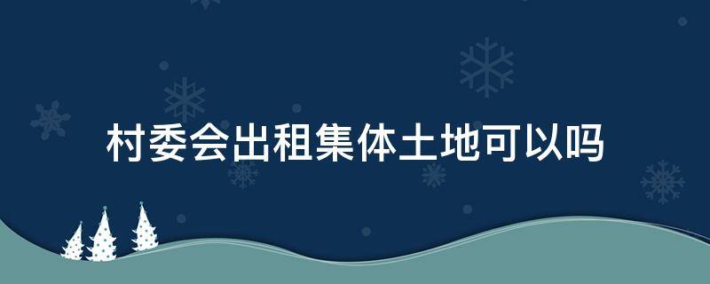 村委会出租集体土地可以吗 村集体土地能出租吗