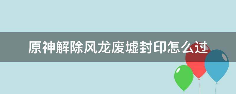 原神解除风龙废墟封印怎么过 原神解除风龙废墟封印怎么过怪怎么打