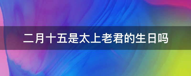 二月十五是太上老君的生日吗 2月15太上老君生日