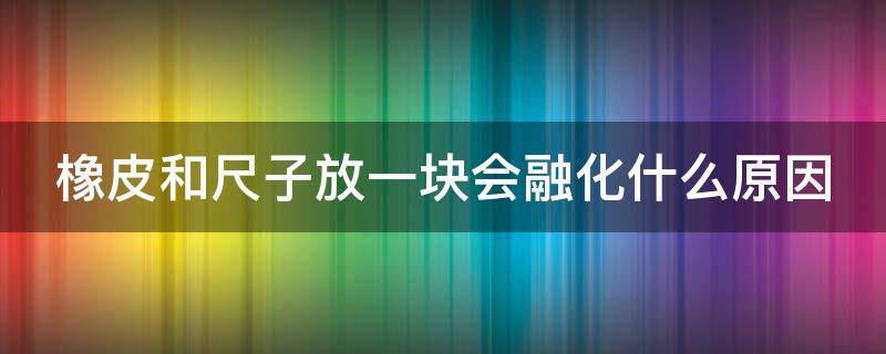 橡皮和尺子放一块会融化什么原因（尺子粘橡皮是什么原理）