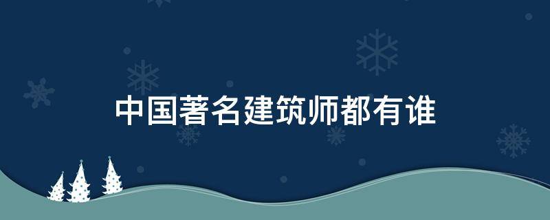 中国著名建筑师都有谁（中国建筑大师有哪些人）